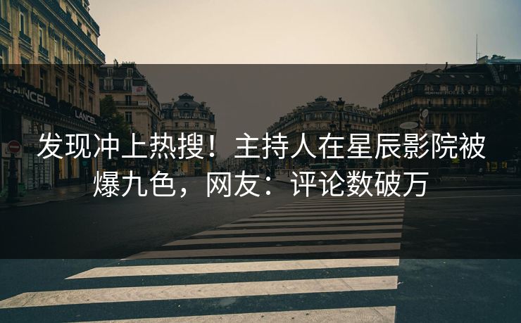 发现冲上热搜！主持人在星辰影院被爆九色，网友：评论数破万