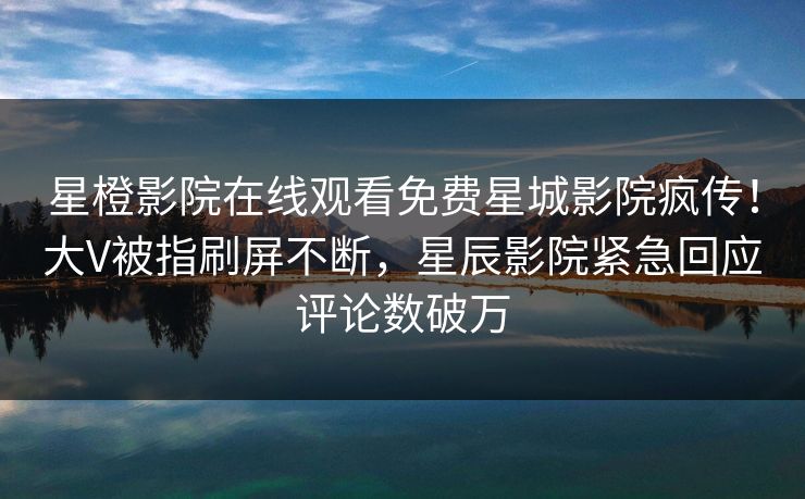 星橙影院在线观看免费星城影院疯传！大V被指刷屏不断，星辰影院紧急回应评论数破万