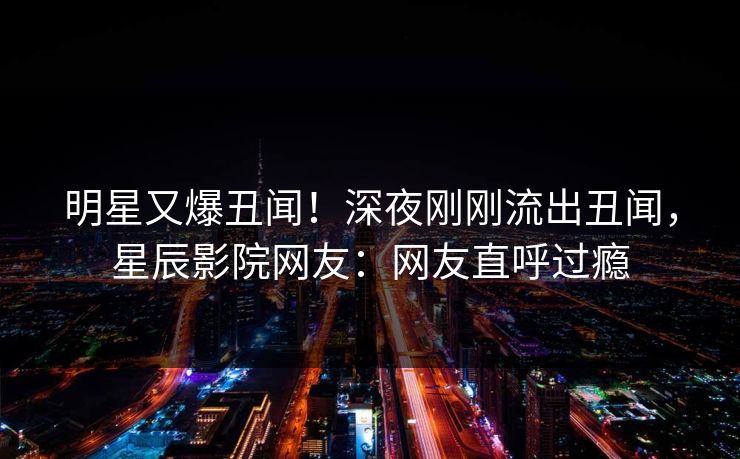 明星又爆丑闻！深夜刚刚流出丑闻，星辰影院网友：网友直呼过瘾