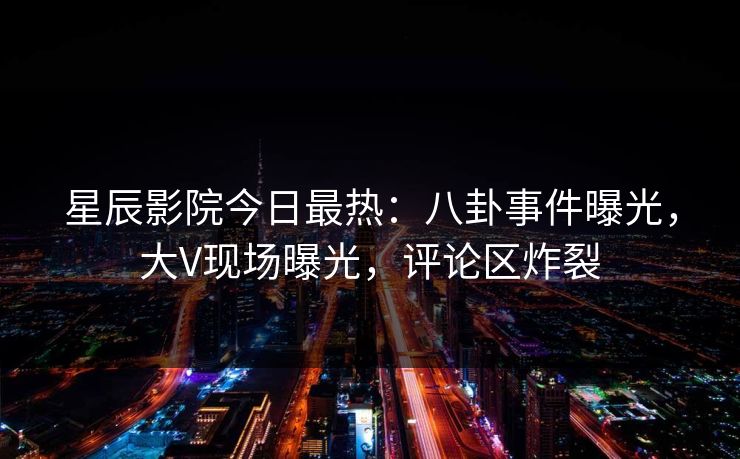 星辰影院今日最热：八卦事件曝光，大V现场曝光，评论区炸裂