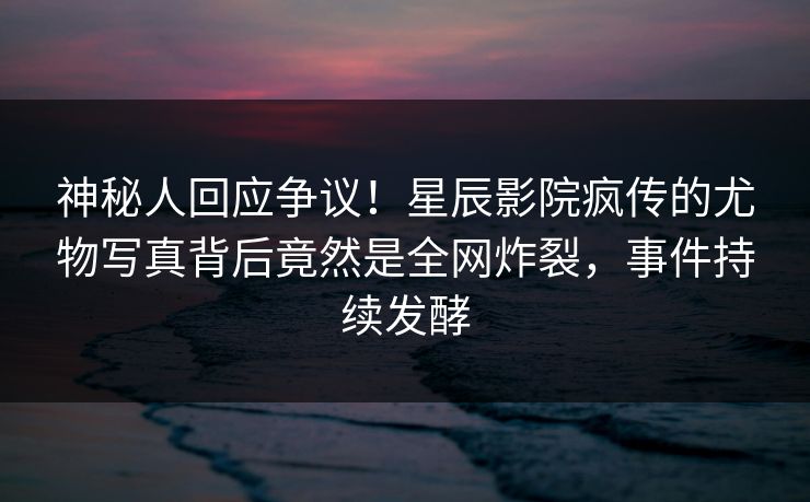神秘人回应争议！星辰影院疯传的尤物写真背后竟然是全网炸裂，事件持续发酵