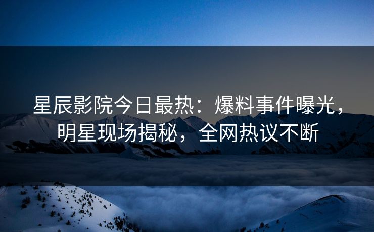 星辰影院今日最热：爆料事件曝光，明星现场揭秘，全网热议不断