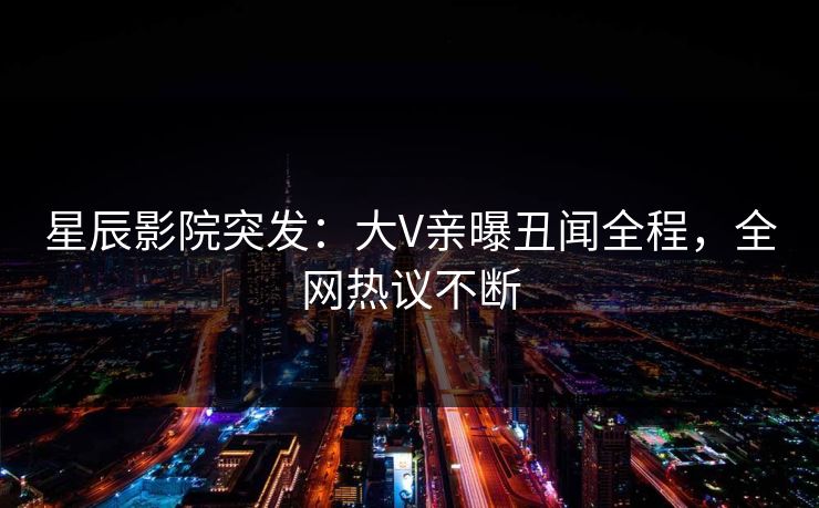 星辰影院突发：大V亲曝丑闻全程，全网热议不断