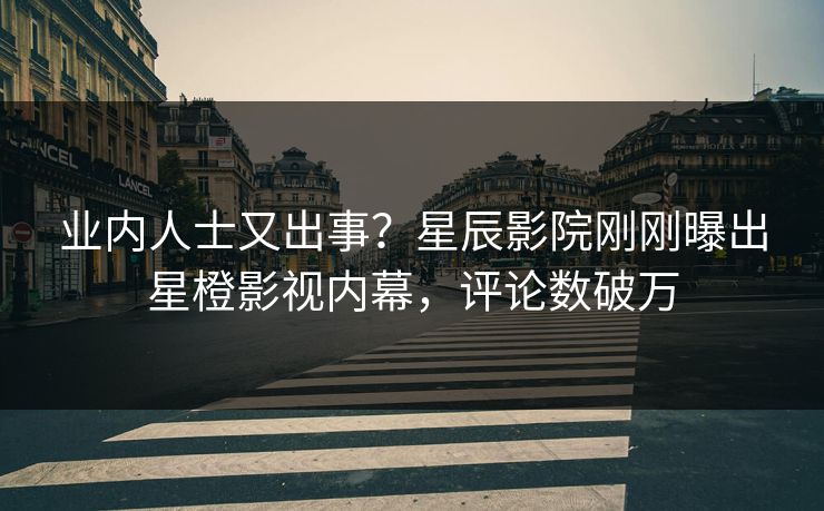 业内人士又出事？星辰影院刚刚曝出星橙影视内幕，评论数破万