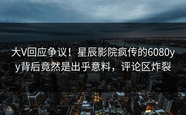 大V回应争议！星辰影院疯传的6080yy背后竟然是出乎意料，评论区炸裂
