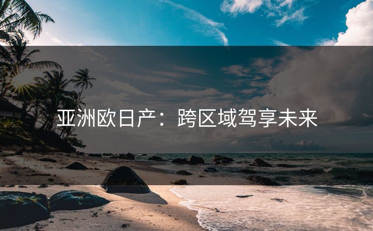 亚洲欧日产：跨区域驾享未来