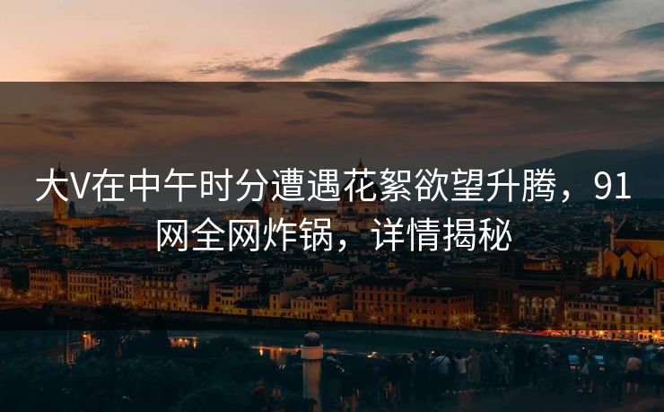 大V在中午时分遭遇花絮欲望升腾，91网全网炸锅，详情揭秘