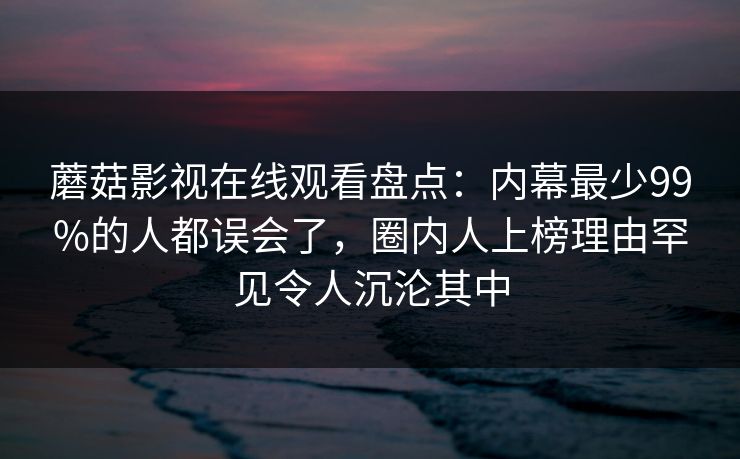 蘑菇影视在线观看盘点：内幕最少99%的人都误会了，圈内人上榜理由罕见令人沉沦其中