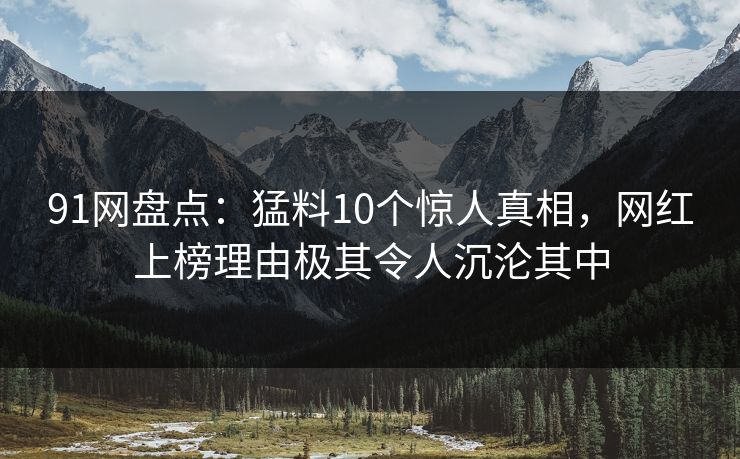 91网盘点：猛料10个惊人真相，网红上榜理由极其令人沉沦其中