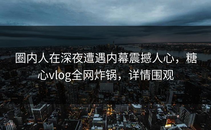圈内人在深夜遭遇内幕震撼人心，糖心vlog全网炸锅，详情围观