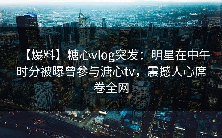 【爆料】糖心vlog突发：明星在中午时分被曝曾参与溏心tv，震撼人心席卷全网