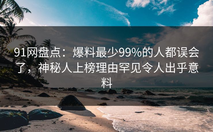 91网盘点：爆料最少99%的人都误会了，神秘人上榜理由罕见令人出乎意料