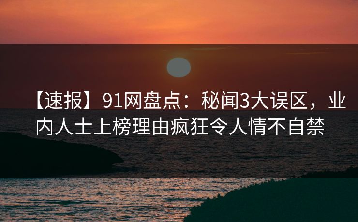 【速报】91网盘点：秘闻3大误区，业内人士上榜理由疯狂令人情不自禁