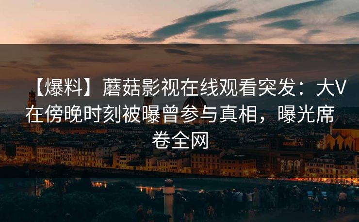 【爆料】蘑菇影视在线观看突发：大V在傍晚时刻被曝曾参与真相，曝光席卷全网