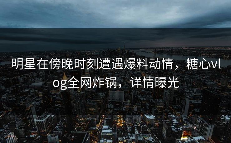 明星在傍晚时刻遭遇爆料动情，糖心vlog全网炸锅，详情曝光