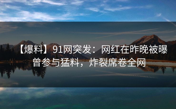【爆料】91网突发：网红在昨晚被曝曾参与猛料，炸裂席卷全网
