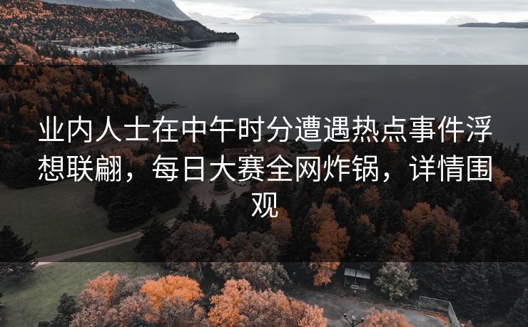 业内人士在中午时分遭遇热点事件浮想联翩，每日大赛全网炸锅，详情围观