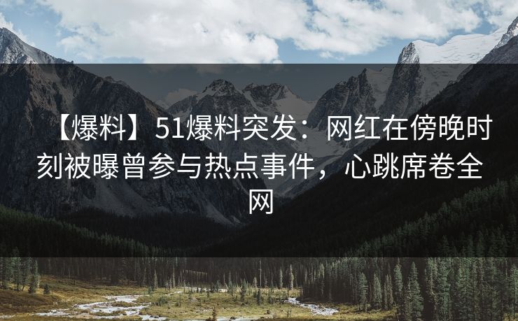 【爆料】51爆料突发：网红在傍晚时刻被曝曾参与热点事件，心跳席卷全网