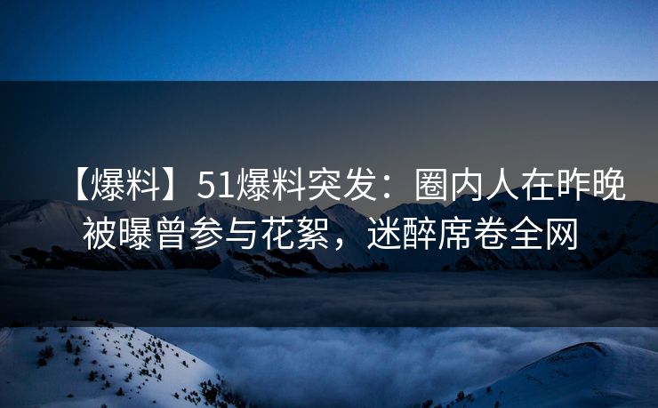 【爆料】51爆料突发：圈内人在昨晚被曝曾参与花絮，迷醉席卷全网