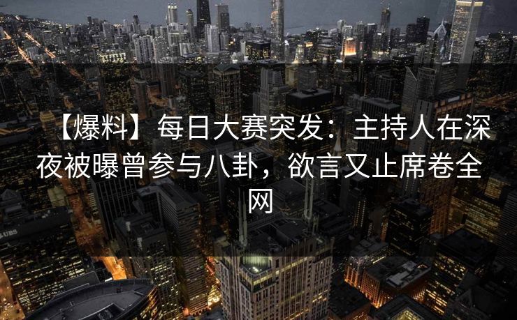 【爆料】每日大赛突发：主持人在深夜被曝曾参与八卦，欲言又止席卷全网