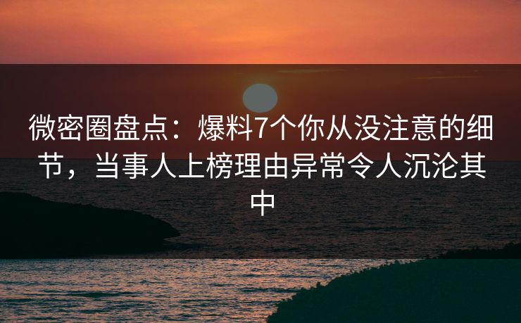 微密圈盘点：爆料7个你从没注意的细节，当事人上榜理由异常令人沉沦其中
