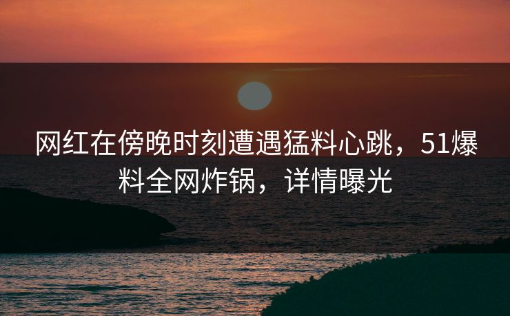 网红在傍晚时刻遭遇猛料心跳，51爆料全网炸锅，详情曝光