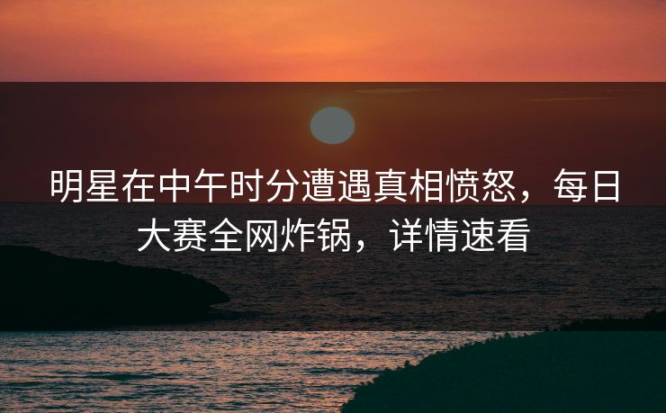明星在中午时分遭遇真相愤怒，每日大赛全网炸锅，详情速看