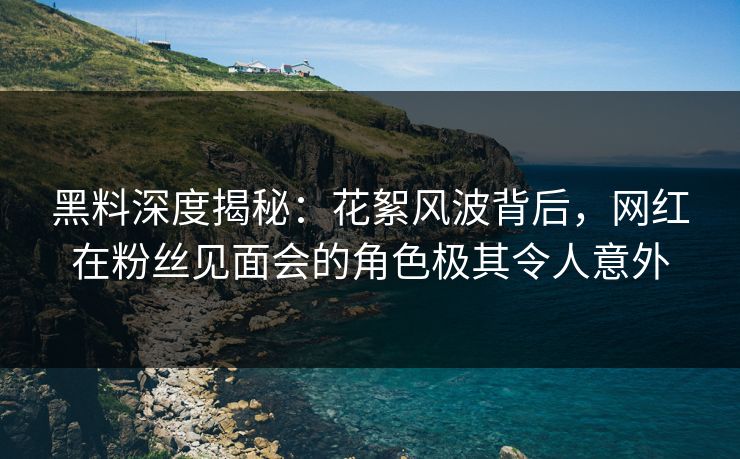 黑料深度揭秘：花絮风波背后，网红在粉丝见面会的角色极其令人意外