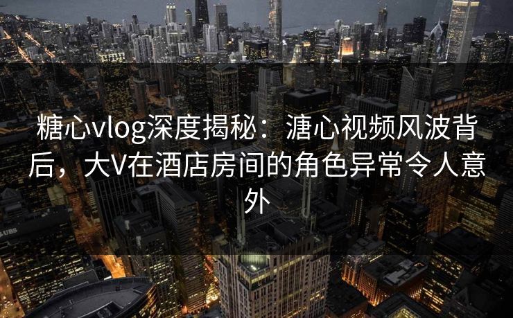 糖心vlog深度揭秘：溏心视频风波背后，大V在酒店房间的角色异常令人意外