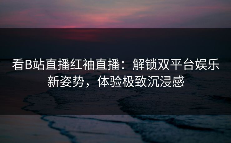 看B站直播红袖直播：解锁双平台娱乐新姿势，体验极致沉浸感