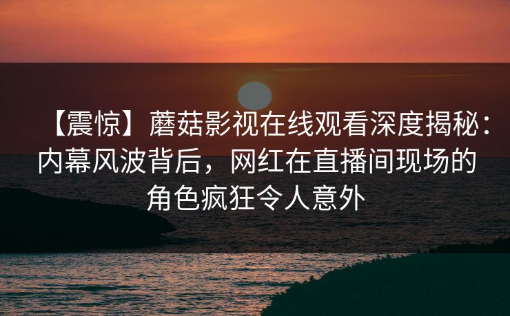 【震惊】蘑菇影视在线观看深度揭秘：内幕风波背后，网红在直播间现场的角色疯狂令人意外