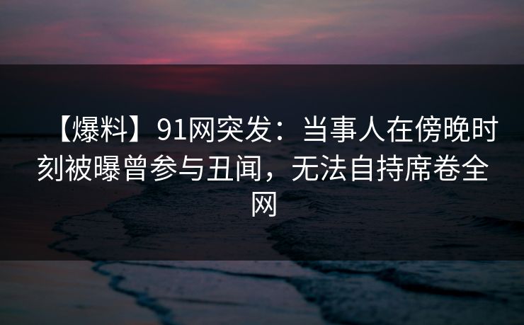 【爆料】91网突发：当事人在傍晚时刻被曝曾参与丑闻，无法自持席卷全网