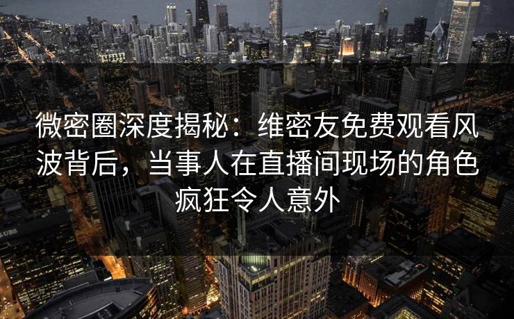 微密圈深度揭秘:维密友免费观看风波背后,当事人在直播间现场的角色疯狂令人意外 微密圈深度揭秘:维密友免费观看风波背后,当事人在直播间现场的角色疯狂令人意外