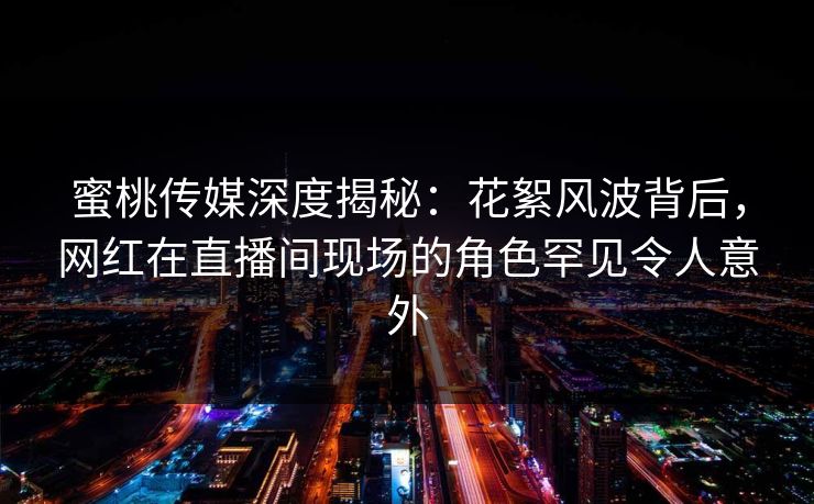 蜜桃传媒深度揭秘：花絮风波背后，网红在直播间现场的角色罕见令人意外