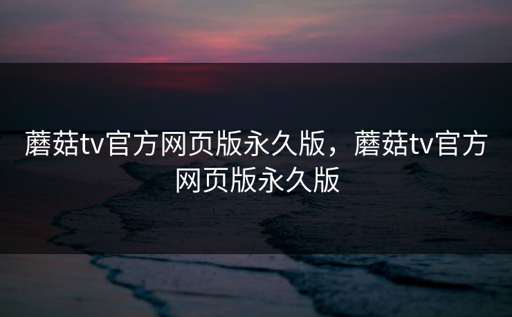 蘑菇tv官方网页版永久版，蘑菇tv官方网页版永久版