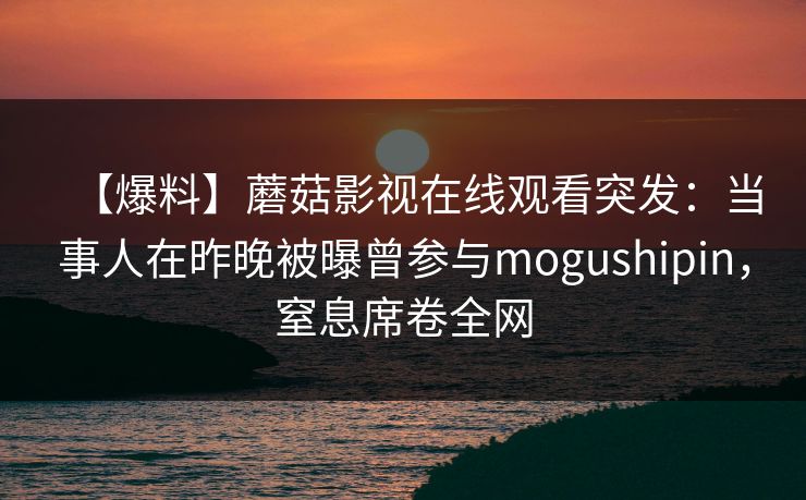 【爆料】蘑菇影视在线观看突发：当事人在昨晚被曝曾参与mogushipin，窒息席卷全网