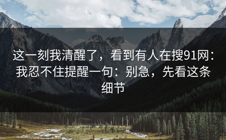 这一刻我清醒了，看到有人在搜91网：我忍不住提醒一句：别急，先看这条细节