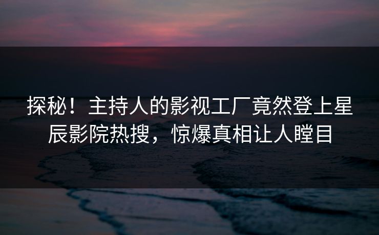 探秘！主持人的影视工厂竟然登上星辰影院热搜，惊爆真相让人瞠目