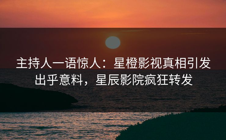 主持人一语惊人：星橙影视真相引发出乎意料，星辰影院疯狂转发