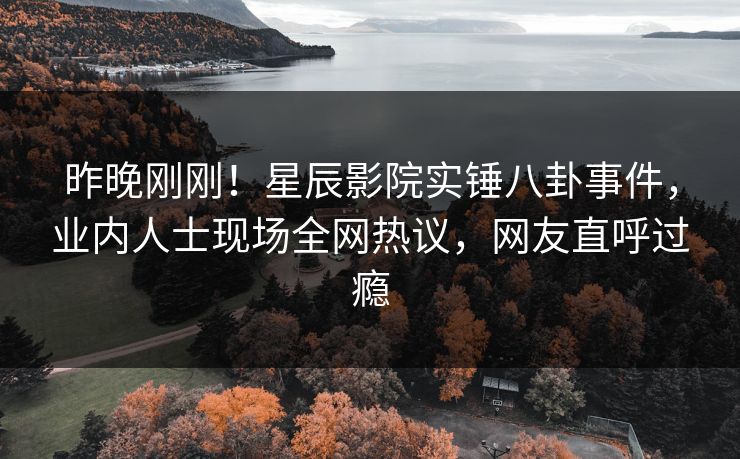 昨晚刚刚！星辰影院实锤八卦事件，业内人士现场全网热议，网友直呼过瘾