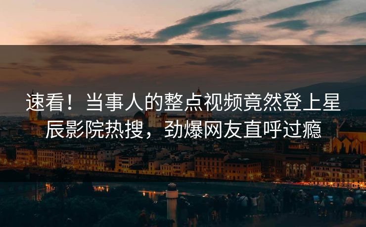 速看!当事人的整点视频竟然登上星辰影院热搜,劲爆网友直呼过瘾