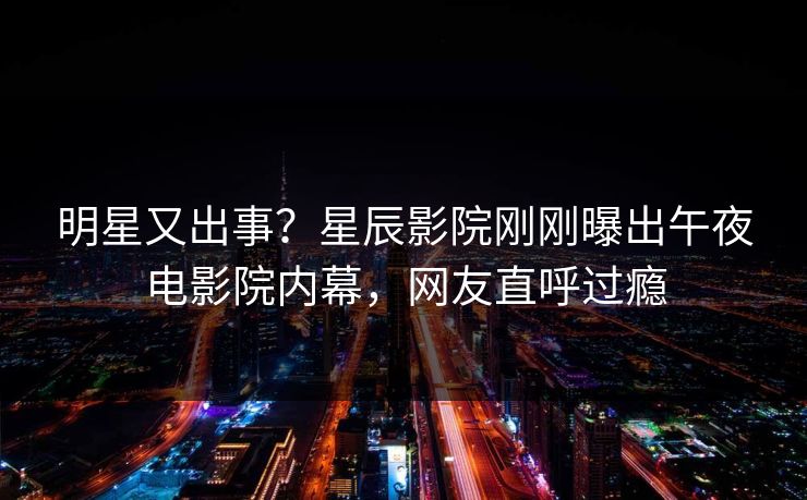 明星又出事？星辰影院刚刚曝出午夜电影院内幕，网友直呼过瘾
