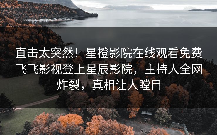 直击太突然！星橙影院在线观看免费飞飞影视登上星辰影院，主持人全网炸裂，真相让人瞠目