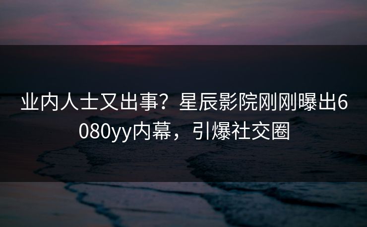 业内人士又出事？星辰影院刚刚曝出6080yy内幕，引爆社交圈
