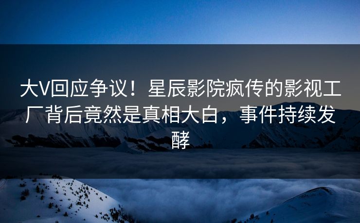 大V回应争议！星辰影院疯传的影视工厂背后竟然是真相大白，事件持续发酵