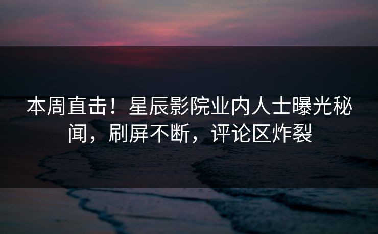 本周直击！星辰影院业内人士曝光秘闻，刷屏不断，评论区炸裂