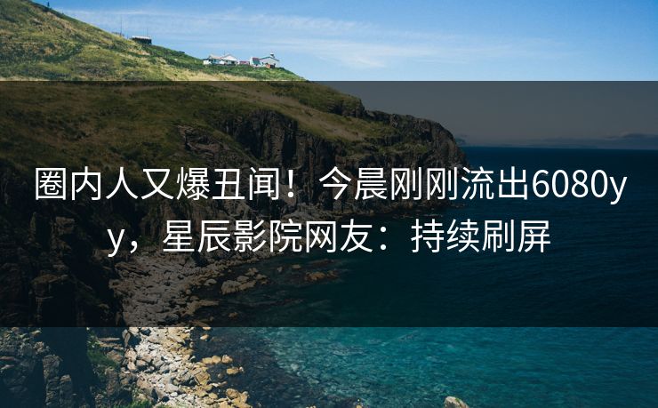 圈内人又爆丑闻!今晨刚刚流出6080yy,星辰影院网友:持续刷屏