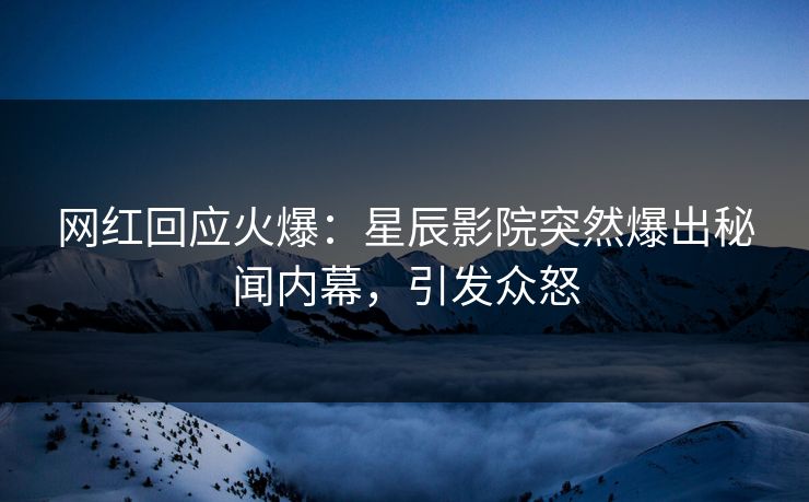 网红回应火爆:星辰影院突然爆出秘闻内幕,引发众怒