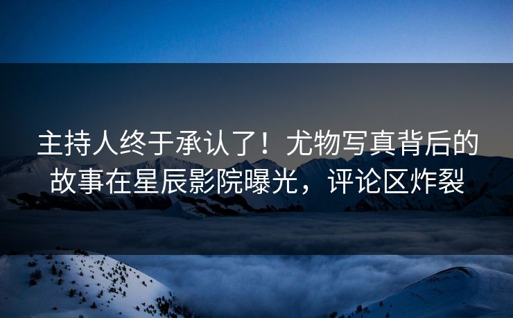 主持人终于承认了!尤物写真背后的故事在星辰影院曝光,评论区炸裂