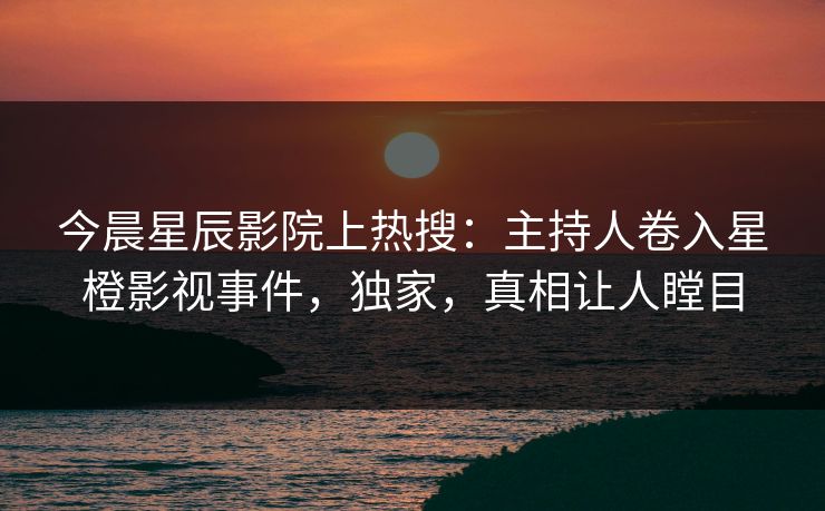 今晨星辰影院上热搜：主持人卷入星橙影视事件，独家，真相让人瞠目